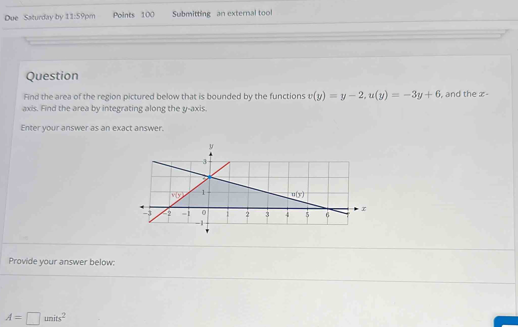 Due Saturday by 11:59pn Points 100 Submitting an external tool
Question
Find the area of the region pictured below that is bounded by the functions v(y)=y-2,u(y)=-3y+6 , and the x-
axis. Find the area by integrating along the y-axis.
Enter your answer as an exact answer.
Provide your answer below:
A=□ units^2