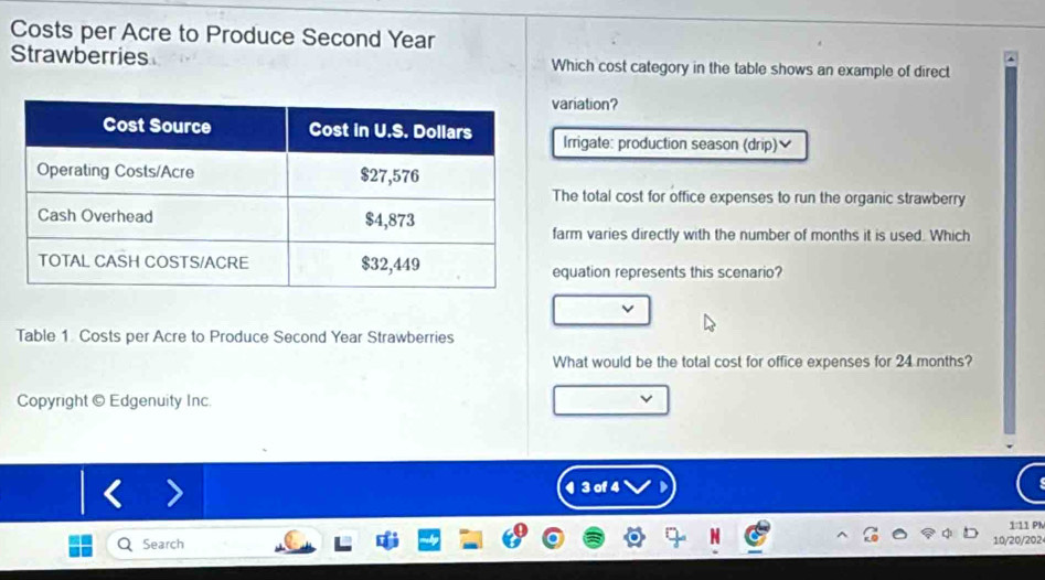Costs per Acre to Produce Second Year 
Strawberries Which cost category in the table shows an example of direct 
ariation? 
Irrigate: production season (drip)] 
he total cost for office expenses to run the organic strawberry 
arm varies directly with the number of months it is used. Which 
quation represents this scenario? 
Table 1 Costs per Acre to Produce Second Year Strawberries 
What would be the total cost for office expenses for 24 months? 
Copyright © Edgenuity Inc. 
¶ 3 of 4 
1:11 Ph 
Search 
10/20/202