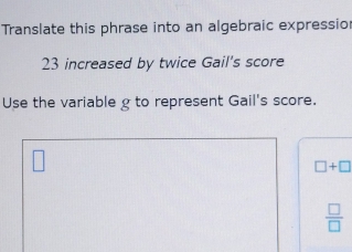 Translate this phrase into an algebraic expressio
23 increased by twice Gail's score 
Use the variable g to represent Gail's score.
□ +□
 □ /□  