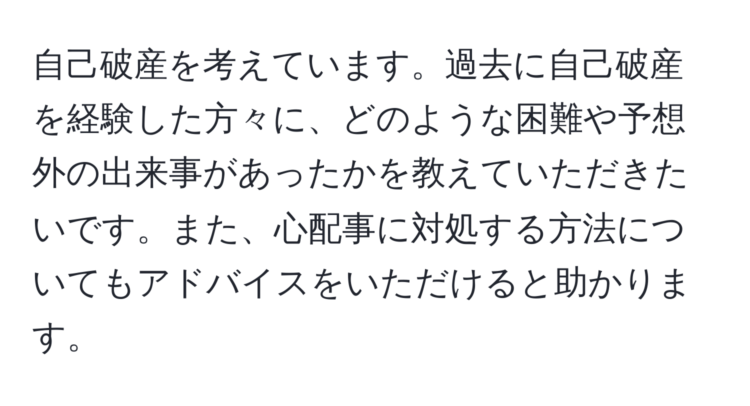 自己破産を考えています。過去に自己破産を経験した方々に、どのような困難や予想外の出来事があったかを教えていただきたいです。また、心配事に対処する方法についてもアドバイスをいただけると助かります。