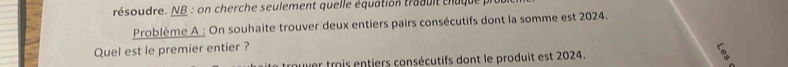 résoudre. NB : on cherche seulement quelle équation traduit chuque 
Problème A : On souhaite trouver deux entiers pairs consécutifs dont la somme est 2024. 
Quel est le premier entier ? 
ouver trois entiers consécutifs dont le produit est 2024.