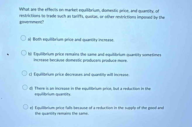 What are the effects on market equilibrium, domestic price, and quantity, of
restrictions to trade such as tariffs, quotas, or other restrictions imposed by the
government?
a) Both equilibrium price and quantity increase.
b) Equilibrium price remains the same and equilibrium quantity sometimes
increase because domestic producers produce more.
c) Equilibrium price decreases and quantity will increase.
d) There is an increase in the equilibrium price, but a reduction in the
equilibrium quantity.
e) Equilibrium price falls because of a reduction in the supply of the good and
the quantity remains the same.