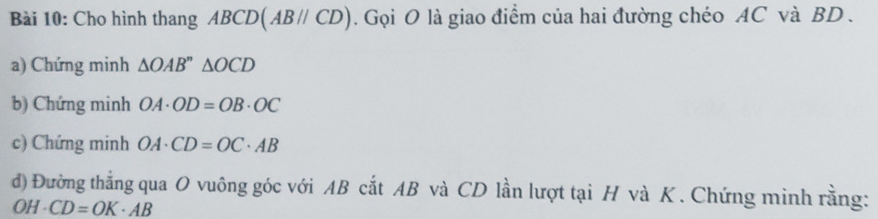 Cho hình thang ABCD (AB//CD). Gọi O là giao điểm của hai đường chéo AC và BD. 
a) Chứng minh △ OAB''△ OCD
b) Chứng minh OA· OD=OB· OC
c) Chứng minh OA· CD=OC· AB
đ) Đường thắng qua O vuông góc với AB cắt AB và CD lần lượt tại H và K. Chứng minh rằng: 
OH -4 CD=OK· AB