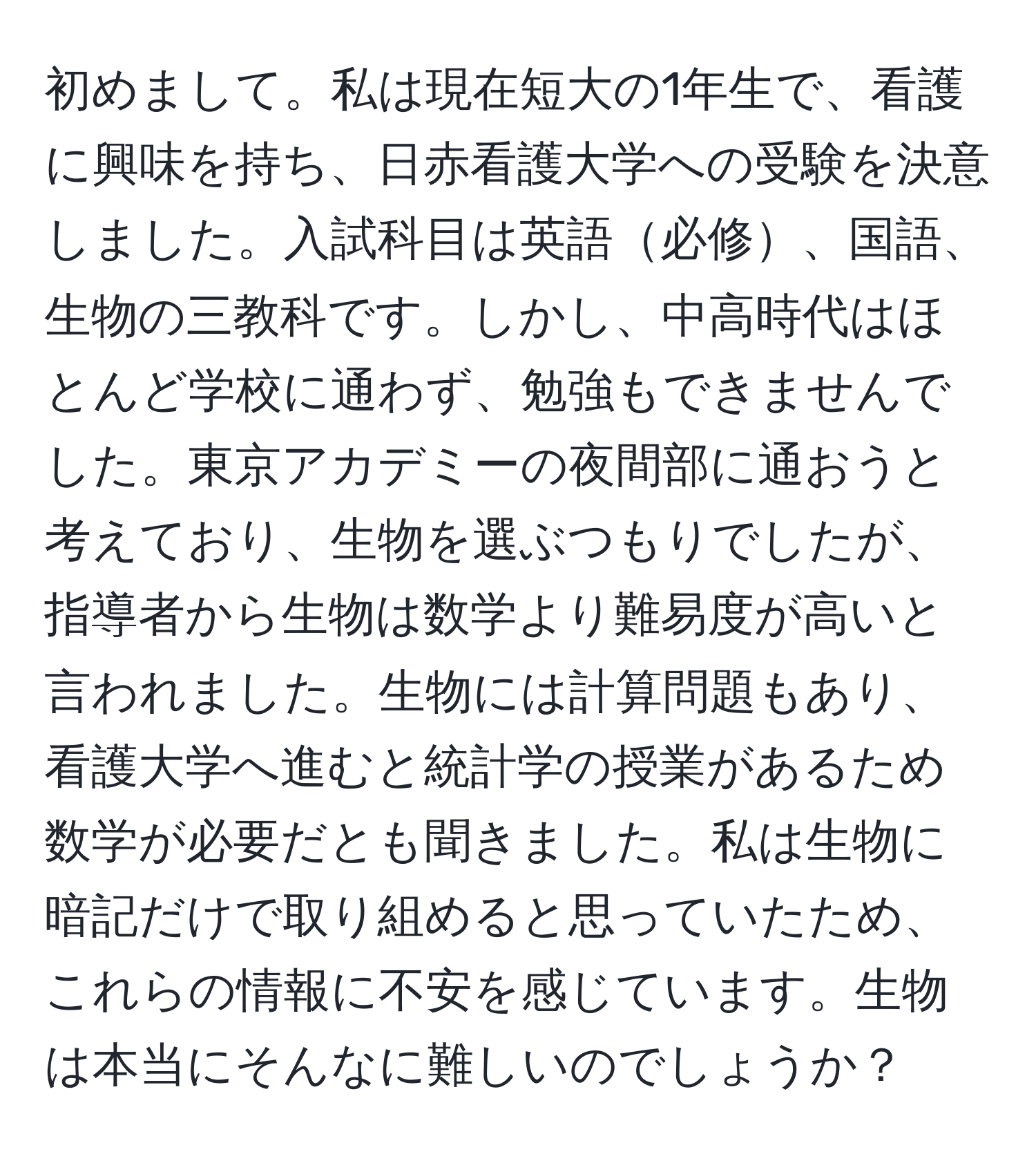 初めまして。私は現在短大の1年生で、看護に興味を持ち、日赤看護大学への受験を決意しました。入試科目は英語必修、国語、生物の三教科です。しかし、中高時代はほとんど学校に通わず、勉強もできませんでした。東京アカデミーの夜間部に通おうと考えており、生物を選ぶつもりでしたが、指導者から生物は数学より難易度が高いと言われました。生物には計算問題もあり、看護大学へ進むと統計学の授業があるため数学が必要だとも聞きました。私は生物に暗記だけで取り組めると思っていたため、これらの情報に不安を感じています。生物は本当にそんなに難しいのでしょうか？