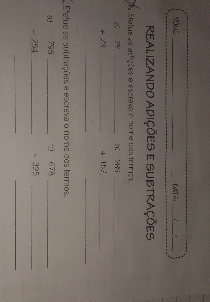 NOME:_ DATA: __ _ 
REALIZANDO ADIÇÕES E SUBTRAÇÕES 
1. Efetue as adições e escreva o nome dos termos. 
a beginarrayr 78 +23 hline endarray __ 
b beginarrayr )289 +157 hline endarray __ 
__ 
Efetue as subtrações e escreva o nome dos termos. 
a) beginarrayr 795 -254 hline endarray __ 
b) beginarrayr 678 -325 hline endarray __ 
_ 
_