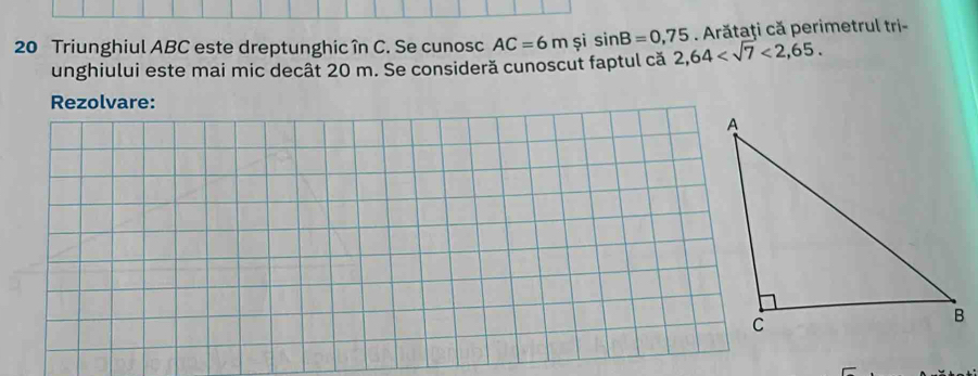 Triunghiul ABC este dreptunghicîn C. Se cunosc AC=6m și sin B=0,75 2,64 <2,65. . Arătaţi că perimetrul tri- 
unghiului este mai mic decât 20 m. Se consideră cunoscut faptul că 
Rezolvare: