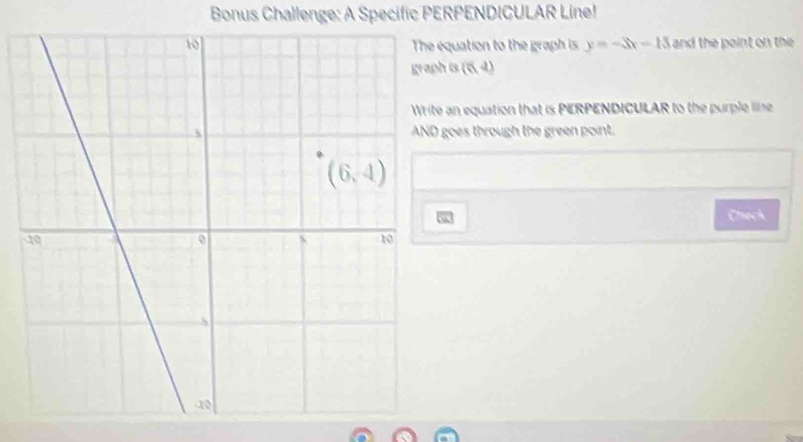 Bonus Challenge: A Specific PERPENDICULAR Line!
equation to the graph is y=-3x-13 and the point on the 
graph is (5,d)
an equation that is PERPENDICULAR to the purple iline
goes through the green point.
Check