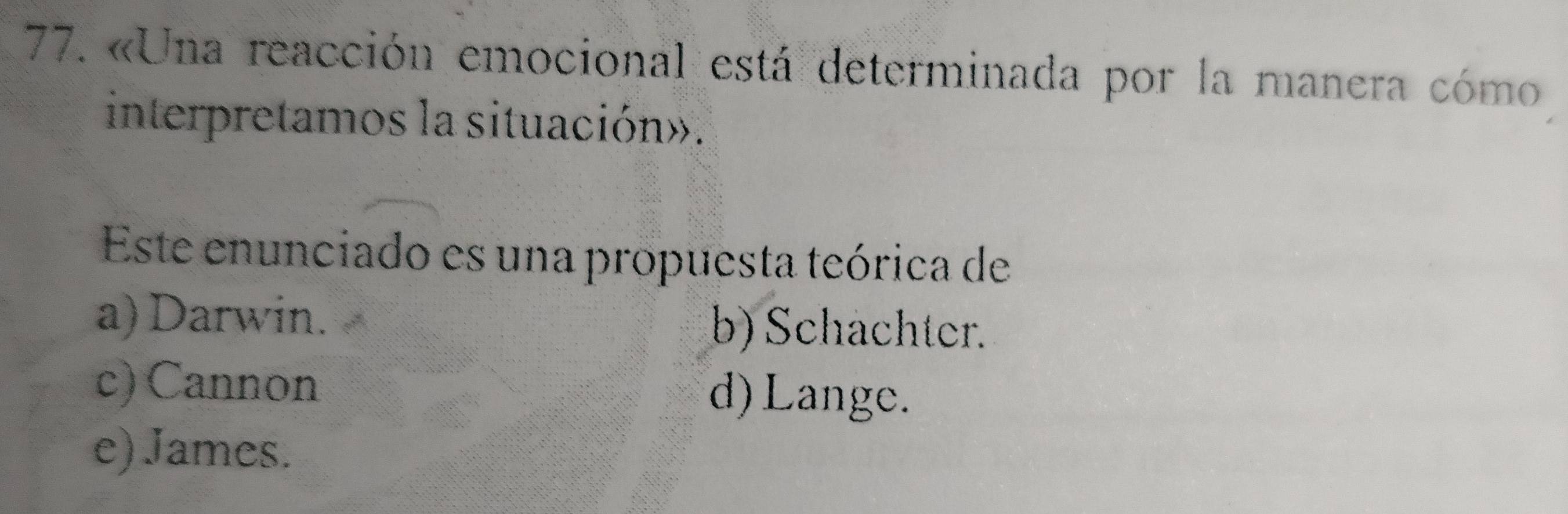 «Una reacción emocional está determinada por la manera cómo
interpretamos la situación».
Este enunciado es una propuesta teórica de
a) Darwin. b) Schachter.
c) Cannon d)Lange.
e) James.