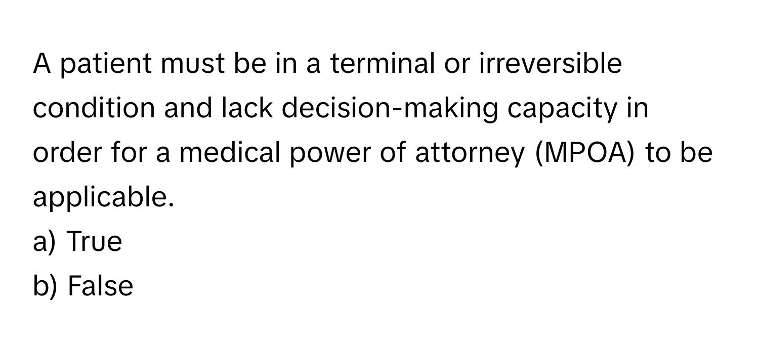 A patient must be in a terminal or irreversible condition and lack decision-making capacity in order for a medical power of attorney (MPOA) to be applicable.

a) True
b) False