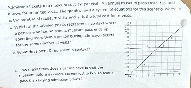 Admission tickets to a museum cost $8 per visit. An annual museum pass costs $35 and 
allows for unlimited visits. The graph shows a system of equations for this scenario, where £
is the number of museum visits and y is the total cost for ± visits. 
a. Which of the labeled points represents a context where 
a person who has an annual museum pass ends up 
spending more than a person buying admission tickets 
for the same number of visits? 
b. What does point C represent in context? 
c. How many times does a person have to visit the 
museum before it is more economical to buy an annual 
pass than buying admission tickets?