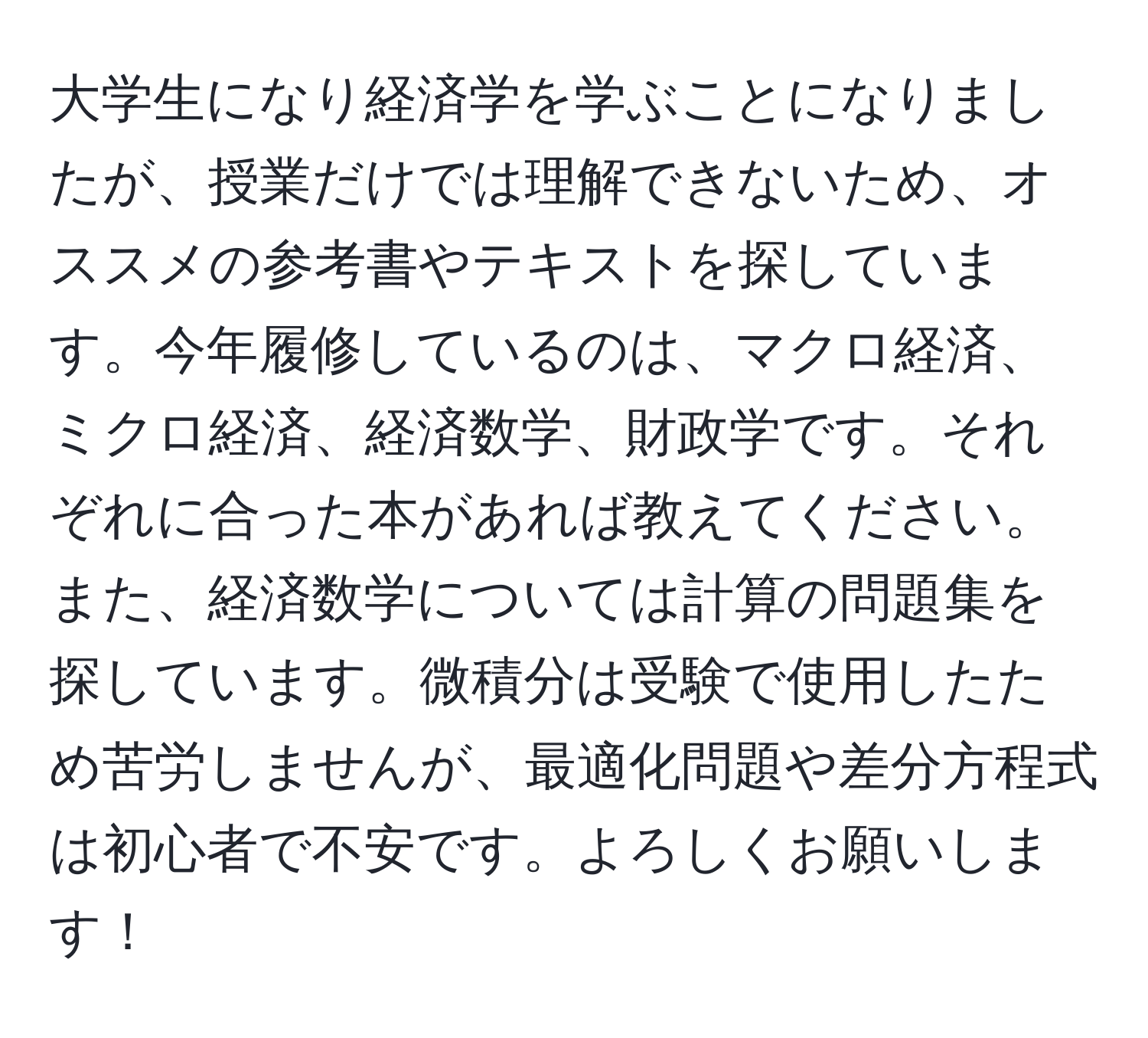 大学生になり経済学を学ぶことになりましたが、授業だけでは理解できないため、オススメの参考書やテキストを探しています。今年履修しているのは、マクロ経済、ミクロ経済、経済数学、財政学です。それぞれに合った本があれば教えてください。また、経済数学については計算の問題集を探しています。微積分は受験で使用したため苦労しませんが、最適化問題や差分方程式は初心者で不安です。よろしくお願いします！