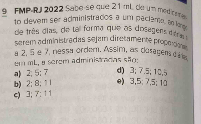 FMP-RJ 2022 Sabe-se que 21 mL de um medicame
to devem ser administrados a um paciente, ao longo
de três dias, de tal forma que as dosagens diárias a
serem administradas sejam diretamente proporcionais
a 2, 5 e 7, nessa ordem. Assim, as dosagens diárias
em mL, a serem administradas são:
a) 2; 5; 7 d) 3; 7, 5; 10, 5
b) 2; 8; 1 1 e) 3, 5; 7, 5; 10
c) 3; 7; 1 1