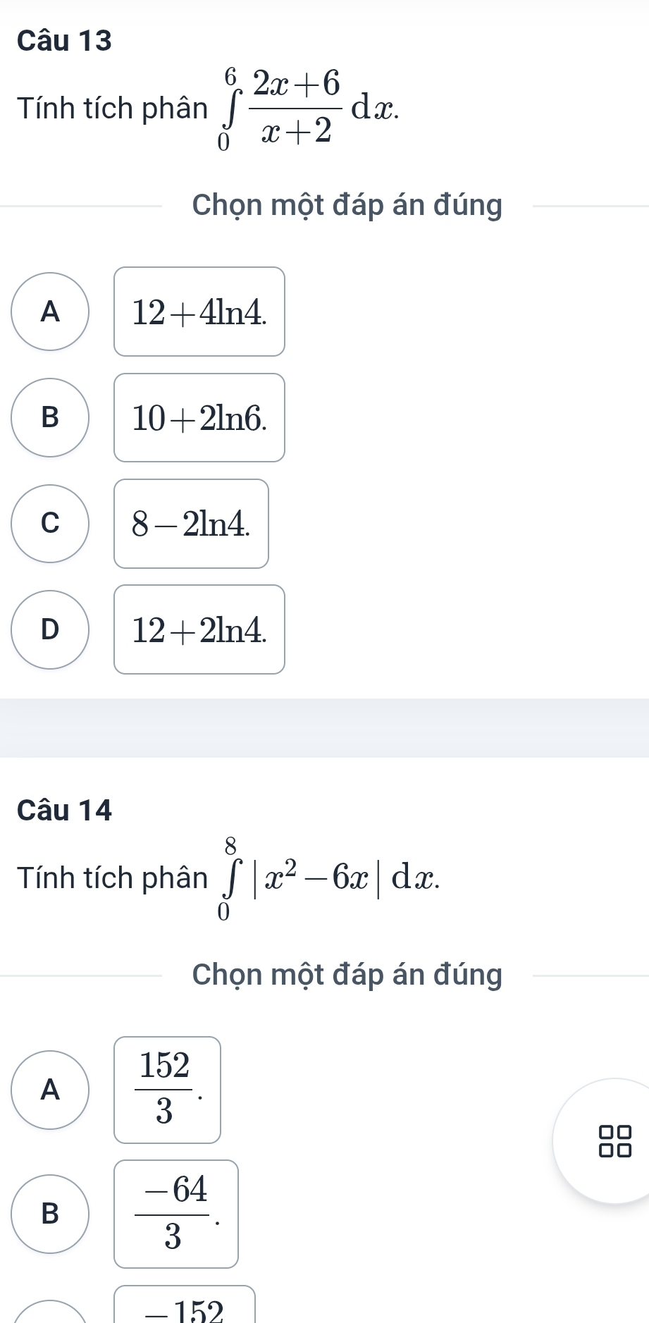 Tính tích phân ∈tlimits _0^(6frac 2x+6)x+2dx. 
Chọn một đáp án đúng
A 12+4ln 4.
B 10+2ln 6.
C 8-2ln 4.
D 12+2ln 4. 
Câu 14
Tính tích phân ∈tlimits _0^(8|x^2)-6x|dx. 
Chọn một đáp án đúng
A  152/3 . 
B  (-64)/3 . 
_ 152