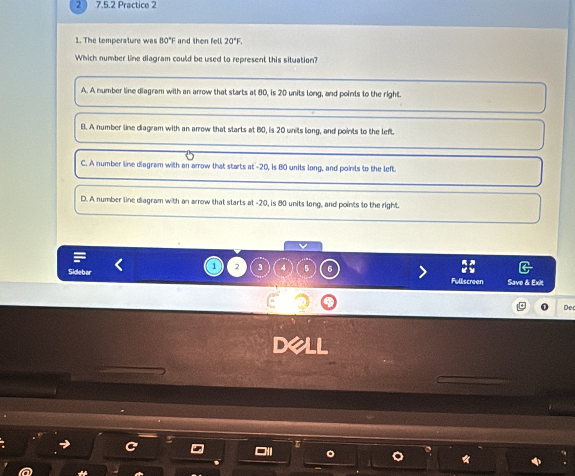 2 ) 7.5.2 Practice 2
1. The temperature was 80°F and then fell 20°F. 
Which number line diagram could be used to represent this situation?
A. A number line diagram with an arrow that starts at 80, is 20 units long, and points to the right.
B. A number line diagram with an arrow that starts at 80, is 20 units long, and points to the left.
C. A number line diagram with an arrow that starts at' -20, is 80 units long, and points to the left.
D. A number line diagram with an arrow that starts at -20, is 80 units long, and points to the right.
Sidebar
1 2 3 4 5 6
Fullscreen Save & Exit
Dec