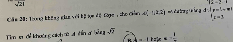 overline sqrt(21)
Câu 20: Trong không gian với hệ tọa độ Oxyz , cho điểm A(-1;0;2) và đường thẳng d:beginarrayl x=2-t y=1+mt z=2endarray.
Tìm m để khoảng cách từ A đến đ bằng sqrt(2)
B. m=-1 hoặc m= 1/7 