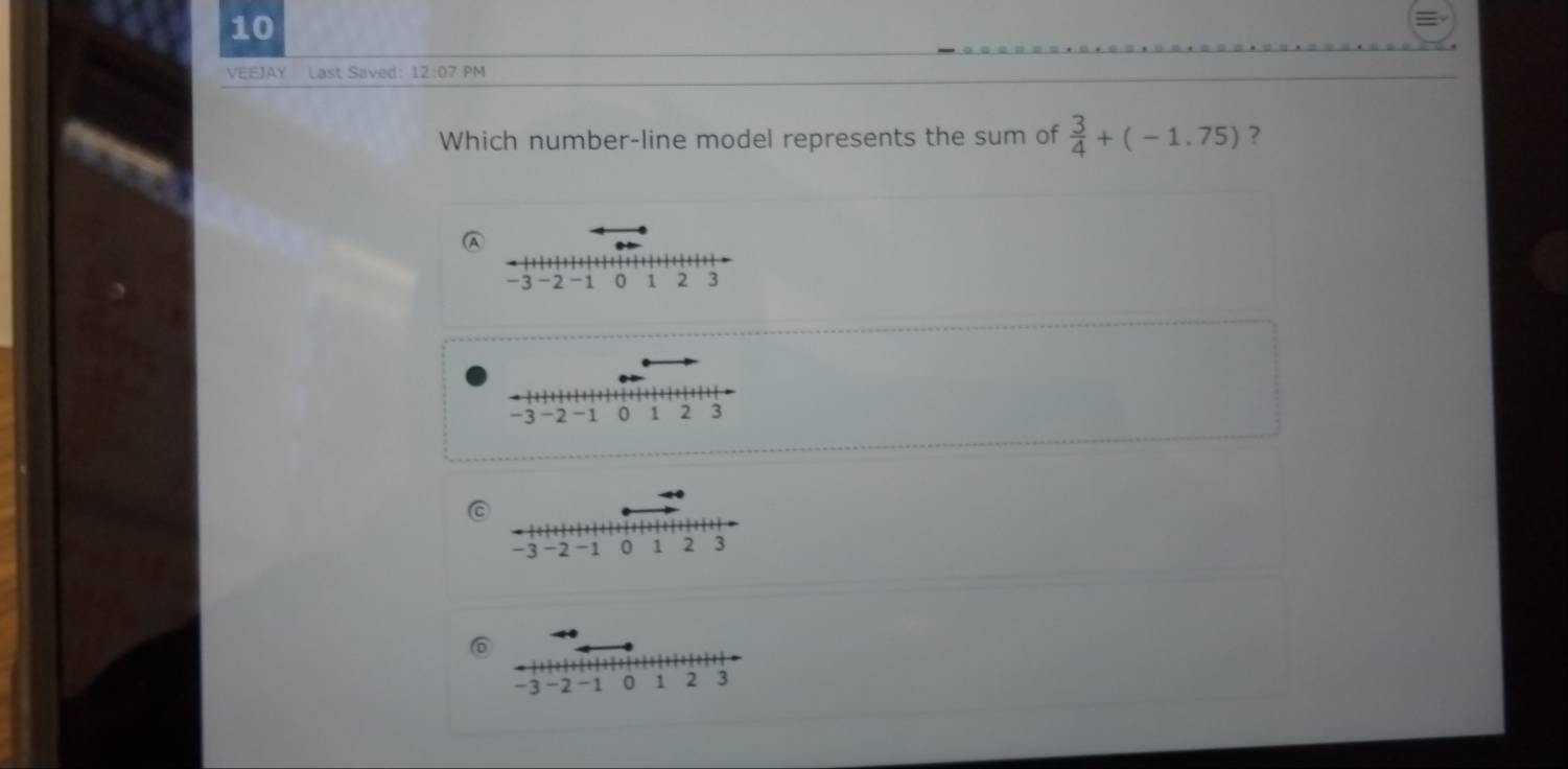 VEEJAY Last Saved: 12:07 PM 
Which number-line model represents the sum of  3/4 +(-1.75) ? 
C
6
-3 -2 -1 0 1 2 3