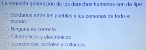 La segunda generación de los derechos humanos son de tipo:
Solidarios entre los pueblos y las personas de todo el
mundo
Ninguna es correcta
Cibernéticos y electrónicos
Económicos, sociales y culturales