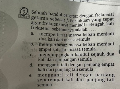 Sebuah bandul bergetar dengan frekuensi
Mis getaran sebesar f. Perlakuan yang tepat
agar frekuensinya menjadi setengah kali
frekuensi sebelumnya adalah . . . .
a. memperbesar massa beban menjadi
dua kali dari massa semula
b. memperbesar massa beban menjadi
m a empat kali dari massa semula
c. menyimpangkan bandul sejauh dua
kali đari simpangan semula
d. mengganti tali dengan panjang empat
kali dari panjang tali semula
e. mengganti tali dengan panjang
seperempat kali dari panjang tali
semula