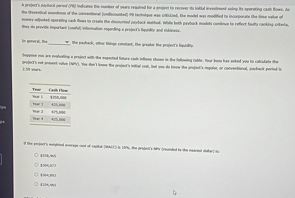 A project's payback period (PB) indicates the number of years required for a project to recover its initial investment using its operating cash flows. As
the theoretical soundness of the conventional (undiscounted) PB technique was criticized, the model was modified to incorporate the time value of
money-adjusted operating cash flows to create the discounted payback method. While both payback models continue to reflect faulty ranking criteria,
they do provide important (useful) information regarding a project's liquidity and riskiness.
In general, the_ the payback, other things constant, the greater the project’s liquidity.
Suppose you are evaluating a project with the expected future cash inflows shown in the following table. Your boss has asked you to calculate the
project’s net present value (NPV). You don't know the project’s initial cost, but you do know the project’s regular, or conventional, payback period is
2.50 years.
ips
ps
If the project's weighted average cost of capital (WACC) is 10%, the project’s NPV (rounded to the nearest dollar) is:
$258,465
$304,077
$364,892
$334,485