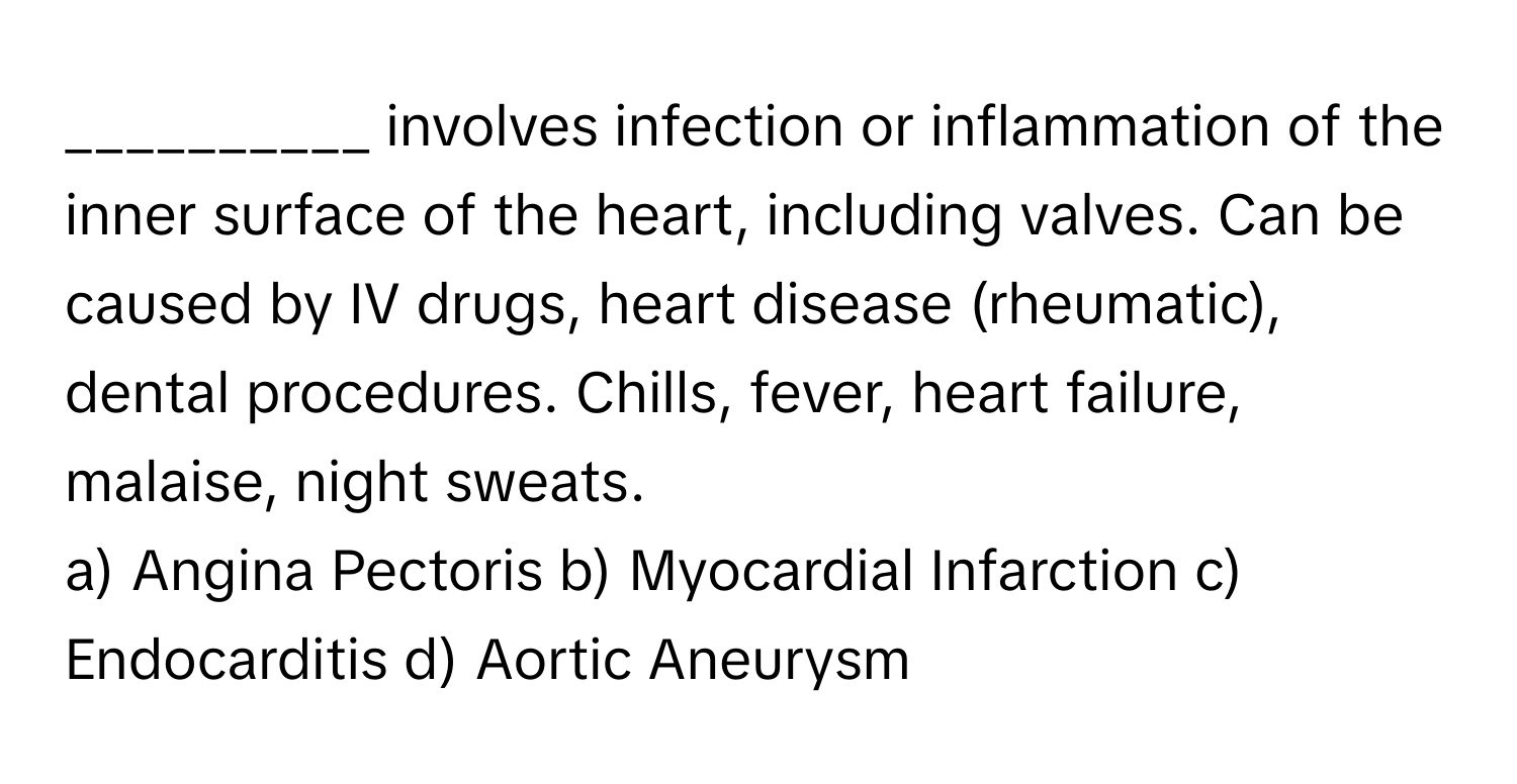 involves infection or inflammation of the inner surface of the heart, including valves. Can be caused by IV drugs, heart disease (rheumatic), dental procedures. Chills, fever, heart failure, malaise, night sweats.

a) Angina Pectoris b) Myocardial Infarction c) Endocarditis d) Aortic Aneurysm