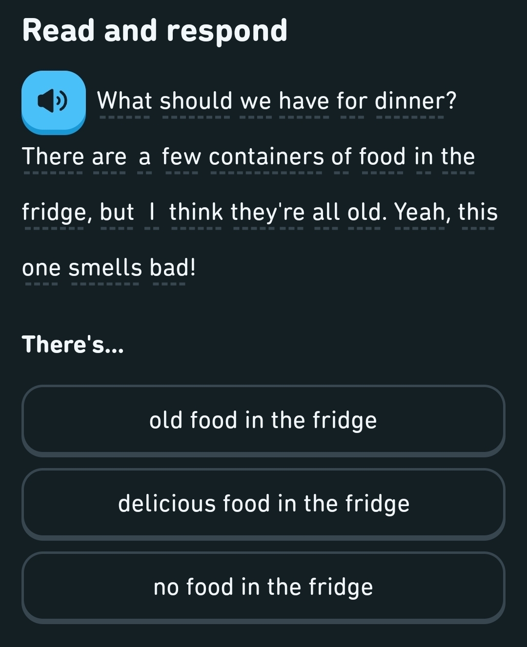 Read and respond
What should we have for dinner?
There are a few containers of food in the
fridge, but I think they're all old. Yeah, this
one smells bad!
There's...
old food in the fridge
delicious food in the fridge
no food in the fridge