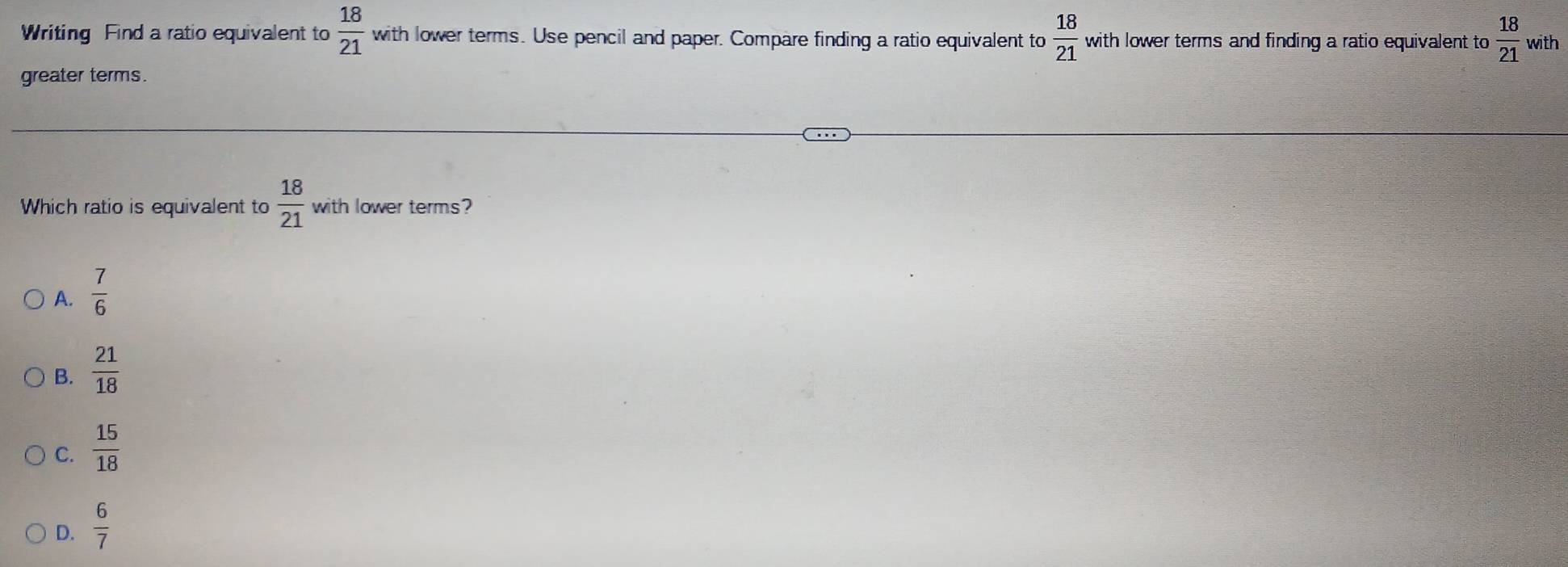 Writing Find a ratio equivalent to  18/21  with lower terms. Use pencil and paper. Compare finding a ratio equivalent to  18/21  with lower terms and finding a ratio equivalent to  18/21  with
greater terms.
Which ratio is equivalent to  18/21  with lower terms?
A.  7/6 
B.  21/18 
C.  15/18 
D.  6/7 