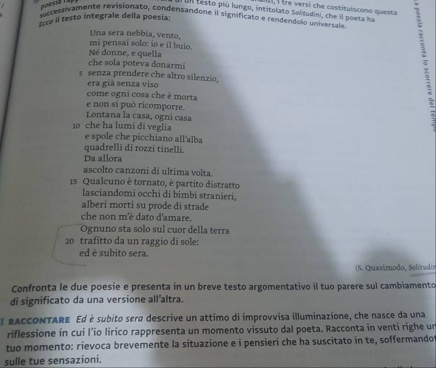 poesia Tập 
asi, i tre versi che costituiscono questa 
un testo più lungo, intitolato Solitudini, che il poeta ha 
successivamente revisionato, condensandone il significato e rendendolo universale. 
Ecco il testo integrale della poesia: 
Una sera nebbia, vento, 
mi pensai solo: io e il buio. 
Né donne, e quella 
che sola poteva donarmi 
s senza prendere che altro silenzio, 
era già senza viso 
come ogni cosa che è morta 
e non si può ricomporre. 
Lontana la casa, ogni casa 
δ
10 che ha lumi di veglia 
e spole che picchiano all’alba 
quadrelli di rozzi tinelli. 
Da allora 
ascolto canzoni di ultima volta.
15 Qualcuno è tornato, è partito distratto 
lasciandomi occhi di bimbi stranieri, 
alberi morti su prode di strade 
che non m'è dato d'amare. 
Ognuno sta solo sul cuor della terra
20 trafitto da un raggio di sole: 
ed è subito sera. 
(S. Quasimodo, Solitudir 
Confronta le due poesie e presenta in un breve testo argomentativo il tuo parere sul cambiamento 
di significato da una versione all’altra. 
l RACCONTARE Ed è subito sera descrive un attimo di improvvisa illuminazione, che nasce da una 
riflessione in cui l’io lirico rappresenta un momento vissuto dal poeta. Racconta in venti righe un 
tuo momento: rievoca brevemente la situazione e i pensieri che ha suscitato in te, soffermandot 
sulle tue sensazioni.