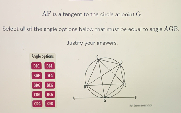 AF is a tangent to the circle at point G.
Select all of the angle options below that must be equal to angle AGB.
Justify your answers.
Angle options
0:( DBE
BDE DEG
BDG BEG
CBG 10 .
CDG d2 : 
Not drawn accurately