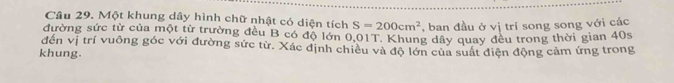 Một khung dây hình chữ nhật có diện tích S=200cm^2 , ban đầu ở vị trí song song với các 
đường sức từ của một từ trường đều B có độ lớn 0,01T. Khung dây quay đều trong thời gian 40s
đến vị trí vuông góc với đường sức từ. Xác định chiêu và độ lớn của suất điện động cảm ứng trong 
khung.