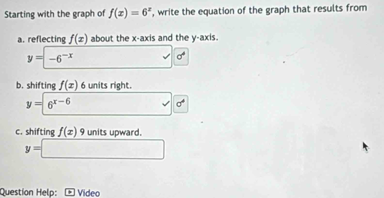 Starting with the graph of f(x)=6^x , write the equation of the graph that results from 
a. reflecting f(x) about the x-axis and the y-axis.
y=-6^(-x)
v sigma^4
b. shifting f(x) 6 units right.
y=6^(x-6)
-4 sigma^6
c. shifting f(x)9 units upward.
y=□
Question Help: Video