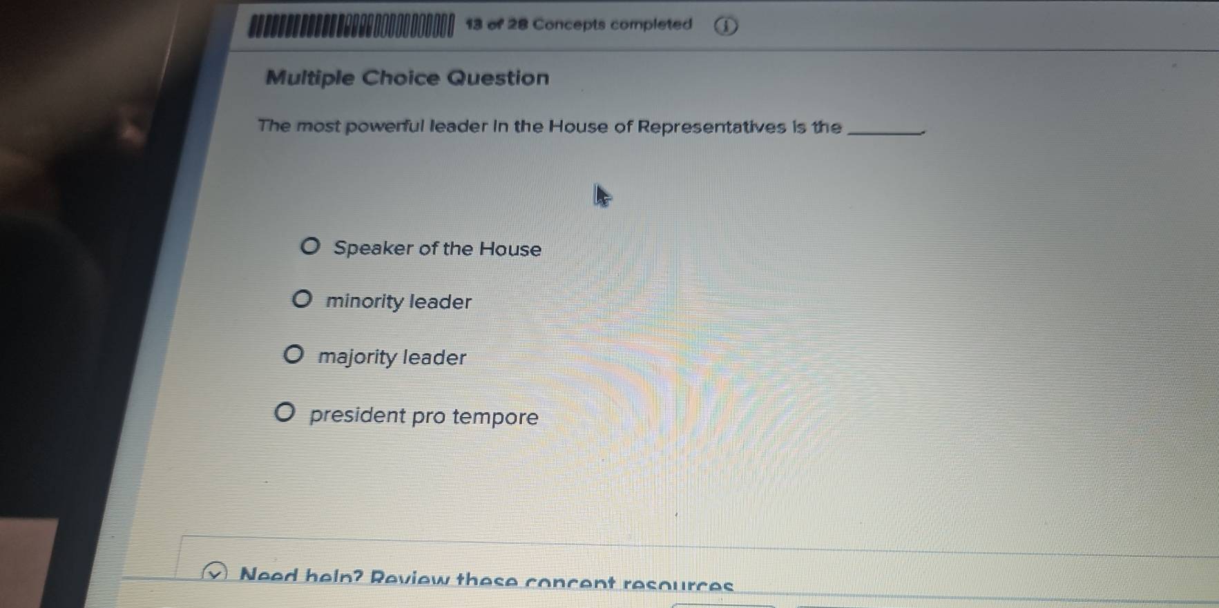 of 28 Concepts completed
Multiple Choice Question
The most powerful leader in the House of Representatives is the_
Speaker of the House
minority leader
majority leader
president pro tempore
Need heln? Review these concent resources