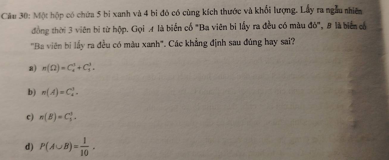 Một hộp có chứa 5 bi xanh và 4 bi đỏ có cùng kích thước và khối lượng. Lấy ra ngẫu nhiên
đồng thời 3 viên bi từ hộp. Gọi A là biến cố "Ba viên bi lấy ra đều có màu đỏ", B là biển cố
"Ba viên bi lấy ra đều có màu xanh". Các khẳng định sau đúng hay sai?
a) n(Omega )=C_4^(3+C_5^3.
b) n(A)=C_4^3.
c) n(B)=C_5^3.
d) P(A∪ B)=frac 1)10.