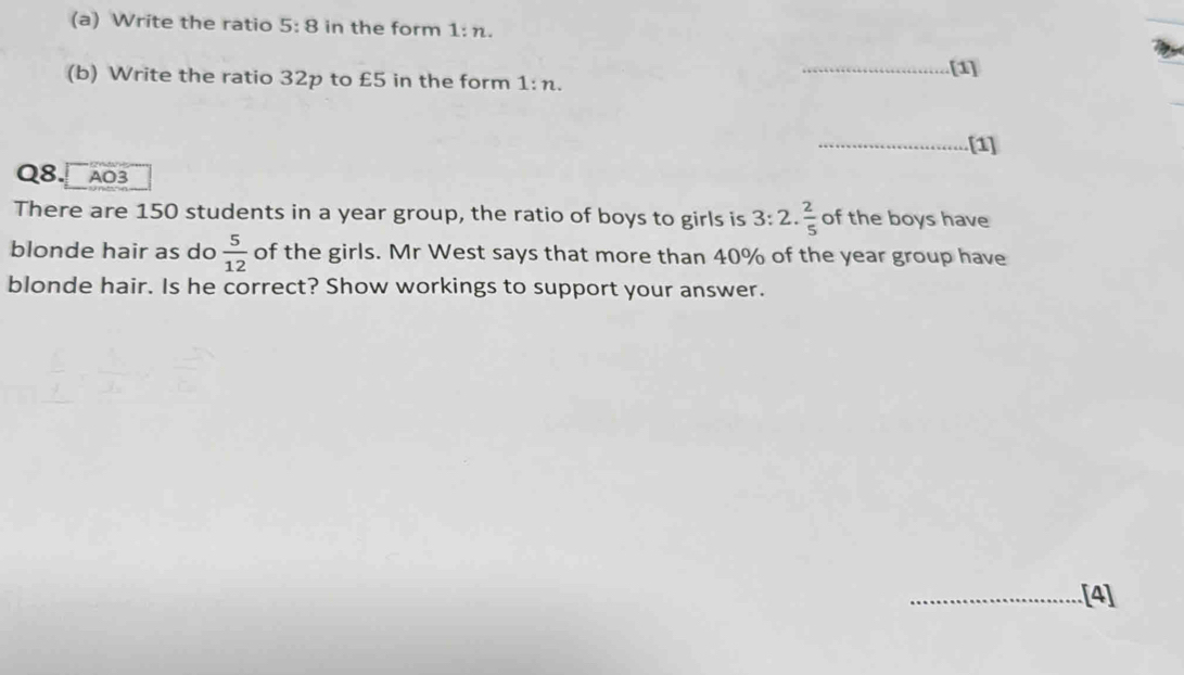 Write the ratio 5:8 in the form 1:n. 
(b) Write the ratio 32p to £5 in the form 1:n. _[1] 
_[1] 
Q8. A03 
There are 150 students in a year group, the ratio of boys to girls is 3:2. 2/5  of the boys have 
blonde hair as do  5/12  of the girls. Mr West says that more than 40% of the year group have 
blonde hair. Is he correct? Show workings to support your answer. 
_[4]