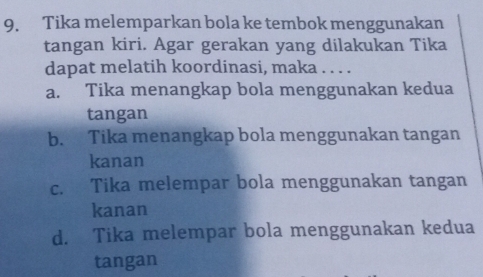 Tika melemparkan bola ke tembok menggunakan
tangan kiri. Agar gerakan yang dilakukan Tika
dapat melatih koordinasi, maka . . . .
a. Tika menangkap bola menggunakan kedua
tangan
b. Tika menangkap bola menggunakan tangan
kanan
c. Tika melempar bola menggunakan tangan
kanan
d. Tika melempar bola menggunakan kedua
tangan