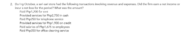 During October, a sari-sari store had the following transactions involving revenue and expenses. Did the firm earn a net income or
incur a net loss for the period? What was the amount?
Paid Php1,200 for rent
Provided services for Php2,750 in cash
Paid Php250 for telephone service
Provided services for Php1,900 on credit
Paid salaries of Php1,675 to employees
Paid Php350 for office cleaning service