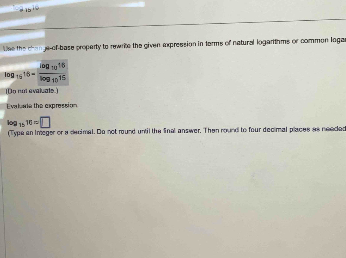 log _1516
Use the change-of-base property to rewrite the given expression in terms of natural logarithms or common loga
log _1516=frac log _1016log _1015
(Do not evaluate.) 
Evaluate the expression.
log _1516approx □
(Type an integer or a decimal. Do not round until the final answer. Then round to four decimal places as needed