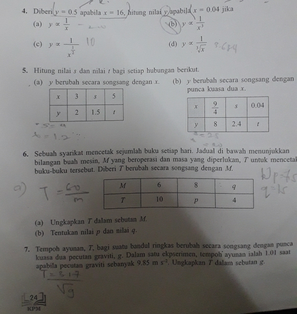 Diberi y=0.5 apabila x=16 , hitung nilai y apabila x=0.04 jika
(a) yalpha  1/x  (b) yalpha  1/x^3 
(c) yalpha frac 1x^(frac 1)2 (d) yalpha  1/sqrt[3](x) 
5. Hitung nilai s dan nilai t bagi setiap hubungan berikut.
(a) y berubah secara songsang dengan x. (b) y berubah secara songsang dengan
punca kuasa dua x.
 
6. Sebuah syarikat mencetak sejumlah buku setiap hari. Jadual di bawah menunjukkan
bilangan buah mesin, M yang beroperasi dan masa yang diperlukan, T untuk mencetal
buku-buku tersebut. Diberi T berubah secara songsang dengan M.
(a) Ungkapkan T dalam sebutan M.
(b) Tentukan nilai p dan nilai q.
7. Tempoh ayunan, T, bagi suatu bandul ringkas berubah secara songsang dengan punca
kuasa dua pecutan graviti, g. Dalam satu ekpserimen, tempoh ayunan ialah 1.01 saat
apabila pecutan graviti sebanyak 9.85ms^(-2). Ungkapkan T dalam sebutan g.
24
KPM