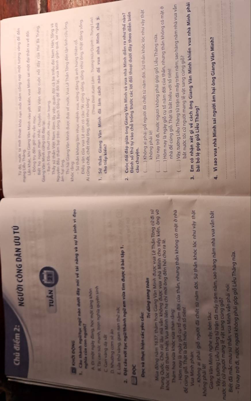 Chủ điểm 2:
NGười CÔNG Dân ƯU TÚ
Từ đó, nước ta mới thoái khôi nan môi năm công nạp một tượng vàng đế đến
mạng Liêu Tháng
Lần khác, khi Giang Văn Minh vào vết kiến, vua Minh sai một đại thần ra về đối
- Động trụ đến giờ rêu văn mọc.
Biết họ ngạo mạn nhậc chuyện Mã Viện đẹp cuộc nổi đây của Hai Ba Trung.
Giang Văn Minh cứng côi đặp lại:
tuần - Bạch Đảng thuở trước máu còn loạng
Thấy sử thần Việt Nam dâm lấy việc quân đội cả ba triều đại Nam Hán, Tổng và
Nguyên đều thêm bại trên sông Bạch Đảng để đổi lại, vua Minh giản quá, sai người
ám hại ông
a  khởi động  Thi hài Giang Văn Minh được đưa về nước. Vua Lê Thần Tông đến tận linh cứu ông,
khóc ràng:
1. Câu thành ngữ/tục ngữ nào dưới đây nói về tài năng và sự hi sinh vì đạo - Sử thần không làm nhục mệnh vua, xứng đảng là anh hùng thiên cổ,
nghĩa của con người?  Điều văn của vua Lê còn có câu: "Ai cũng sống, sống như ông, thật đăng sống.
Ai cũng chết, chết như ông, chết như sống''.
A. Đi một ngày đàng, học một sàng khôn
B. Tài cao sức mạnh, trọn nghĩa quyên sinh (Theo Đình Xuận Lâm - Trương Hữu Quỳnh - Trung Lưu)
C Gan vàng đạ sắt 1. Sử thần Giang Văn Minh đã làm cách nào để vua nhà Minh chủ ý,
cho tiếp kién?
D. Nhường cơm sẻ ao
_
_
E. Lửa thử vàng, gian nan thử sức
_
2. Đặt câu với tục ngữ/thành ngữ em vừa tìm được ở bài tập 1.
2. Cuộc đối đáp giữa ông Giang Văn Minh và vua nhà Minh diễn ra như thế nào?
DOC Đánh số thứ tự vào chỗ trống trước các lời đối thoại dưới đây theo diễn biển
câu chuyện.
Đọc và thực hiện các yêu cấu:
Trí dũng song toàn (M) Không ai phải giỗ người đã chết từ năm đời. Sứ thần khóc lóc như vậy thật
Mùa đông năm 1637, thầm hoa Giang Văn Minh được vua Lê Thần Tông cử đi sử
không phải lē!
(… …   .
Trung Quốc. Chờ rất lâu mà vẫn không được vua nhà Minh cho tiếp kiến, ông vời ) Từ nay trở đi, nước ngươi không phải góp giỗ Liễu Tháng nữa.
khóc lớc rất thám thiết. Vua Minh liên hạ chỉ mời ông đến hỏi cho ra lê. ) Hôm nay là ngày giỗ cụ tổ năm đời của thần, nhưng thần không có mặt ở
(……
Tham hoa vừa khóc vừa than rằng nhà để cúng giỗ. Thật là bất hiểu với tổ tiên!
- Hôm nay là ngày giỗ cụ tổ năm đời của thần, nhưng thần không có mặt ở nhà
để cung giỗ. Thật là bất hiểu với tổ tiên! (. ..... ) Vậy, tướng Liễu Thăng tử trận đã mấy trăm năm, sao hàng năm nhà vua vẫn
bắt nước tôi cử người mang lễ vật sang cúng giỗ?
Vua Minh phán:
- Không ai phải giỗ người đã chết từ năm đời. Sử thần khóc lóc như vậy thật 3. Em có nhận xét gì về cách ông Giang Văn Minh khiến vua nhà Minh phải
bãi bỏ lệ góp giỗ Liễu Thăng?
không phải lě!
Giang Văn Minh nghe vậy, bèn tâu:
_
_
4. Vì sao vua nhà Minh sai người ám hại ông Giang Văn Minh?
- Vây, tướng Liễu Thăng tử trận đã mấy trăm năm, sao hàng năm nhà vua vẫn bất
nước tôi cử người mang lễ vật sang cúng giố?
Biết đã mắc mưu sứ thần, vua Minh vẫn phải nói:
- Từ nay trở đi, nước ngươi không phải góp giỗ Liễu Thăng nữa.
_