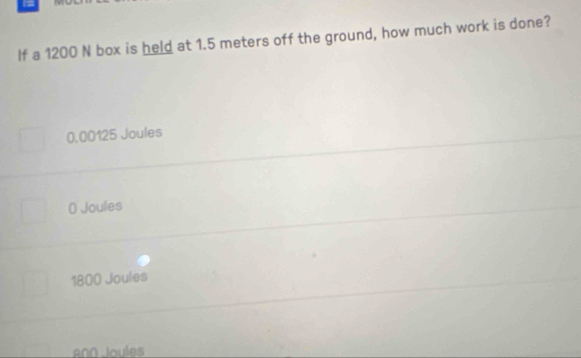 =
If a 1200 N box is held at 1.5 meters off the ground, how much work is done?
0,00125 Joules
0 Joules
1800 Joules
A00 Joules