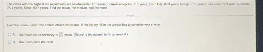 The cities with the highest life expectancy are Nowhereville: 77.3 years; Somewhereopolis: 78.1 years; Kinch City: 80.3 years; Tortuga: 78.1 years; Euler Town: 77.3 years; Godelville
78.1 years, Sirap: 90.6 years. Find the mean, the median, and the mode.
Find the mean Select the correct choice below and, if necessary, fill in the answer box to complete your choice
A. The mean life expectancy is □ years (Round to the nearest tenth as needed )
B. The mean does not exist.