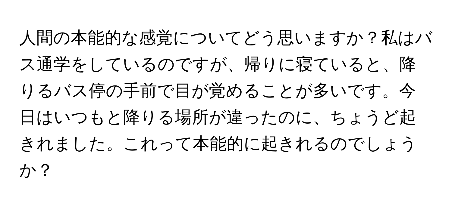 人間の本能的な感覚についてどう思いますか？私はバス通学をしているのですが、帰りに寝ていると、降りるバス停の手前で目が覚めることが多いです。今日はいつもと降りる場所が違ったのに、ちょうど起きれました。これって本能的に起きれるのでしょうか？