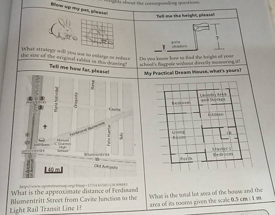 insights about the corresponding questions. 
Blow up my pet, please! 
Tell me the height, please! 
? 
pole 
shadow 
What strategy will you use to enlarge or reduce Do you know how to find the height of your 
the size of the original rabbit in this drawing? school's flagpole without directly measuring it? 
Tell me how far, please! 
My Practical Dream House, what's yours? 
RDO B Laundry Area 
Bedroom and Storage 
Cavite 
Kitchen 
Ferdinand Blumentritt 
Living 
; 
CR 
Manuel Room 
Jollibee L'Quezon 
High 
Master's 
umentritt School Blumentritt 
Porch Bedroom
5 40 m
Old Antipolo 
http://www.openstrusmap.org/@map=17/14.61541/120.998883 
What is the approximate distance of Ferdinand 
What is the total lot area of the house and the 
Blumentritt Street from Cavite Junction to the area of its rooms given the scale 0.5 cm : 1 m
Light Rail Transit Line 1?