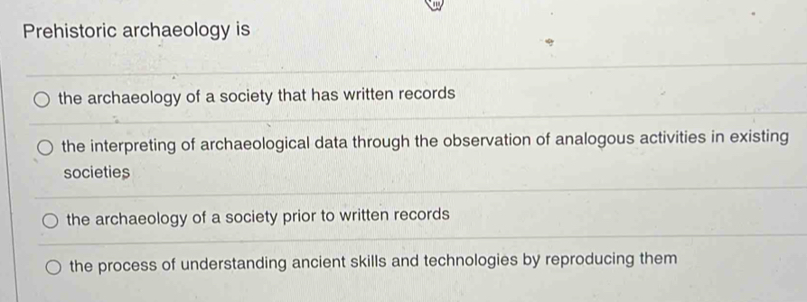 Prehistoric archaeology is
the archaeology of a society that has written records
the interpreting of archaeological data through the observation of analogous activities in existing
societies
the archaeology of a society prior to written records
the process of understanding ancient skills and technologies by reproducing them