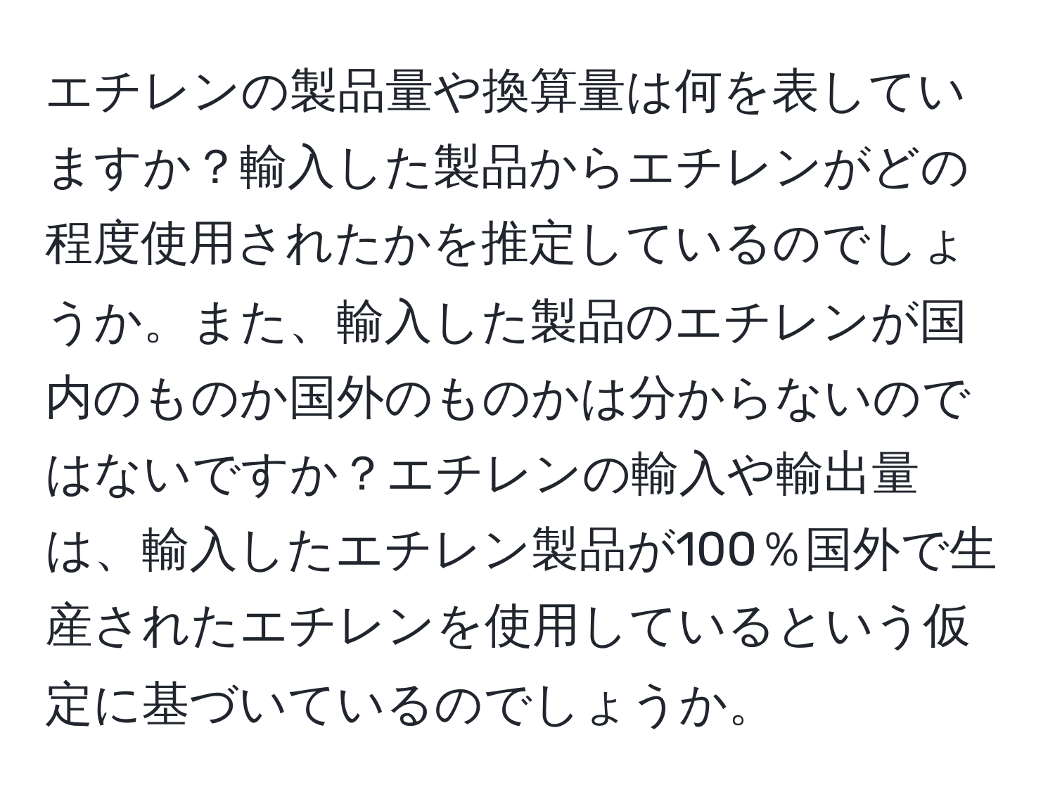 エチレンの製品量や換算量は何を表していますか？輸入した製品からエチレンがどの程度使用されたかを推定しているのでしょうか。また、輸入した製品のエチレンが国内のものか国外のものかは分からないのではないですか？エチレンの輸入や輸出量は、輸入したエチレン製品が100％国外で生産されたエチレンを使用しているという仮定に基づいているのでしょうか。