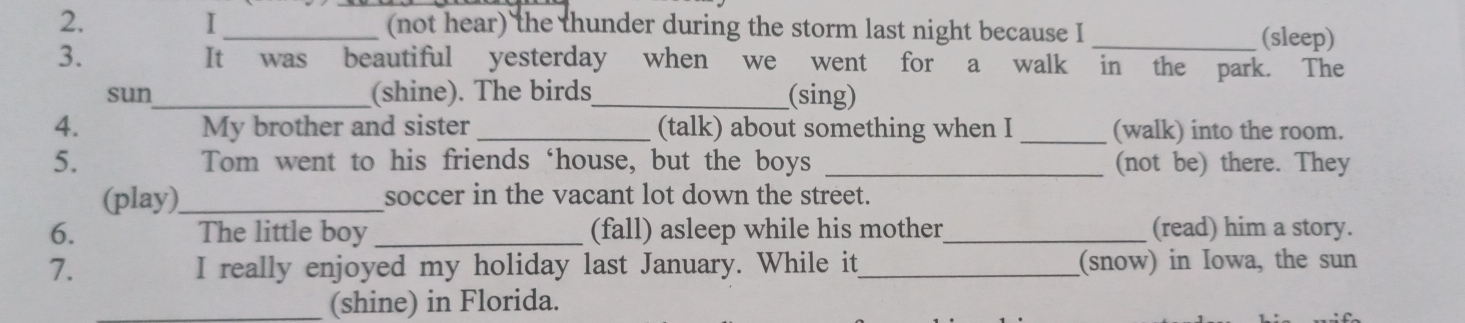 (not hear) the thunder during the storm last night because I_ 
(sleep) 
3. It was beautiful yesterday when we went for a walk in the park. The 
sun_ (shine). The birds_ (sing) 
4. My brother and sister _(talk) about something when I _(walk) into the room. 
5. Tom went to his friends ‘house, but the boys _(not be) there. They 
(play)_ soccer in the vacant lot down the street. 
6. The little boy_ (fall) asleep while his mother _(read) him a story. 
7. I really enjoyed my holiday last January. While it_ (snow) in Iowa, the sun 
_(shine) in Florida.