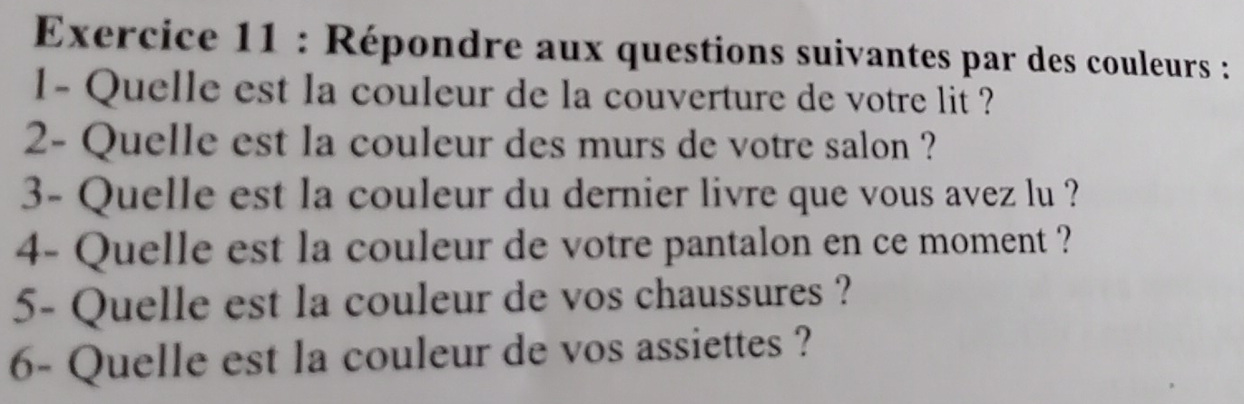 Répondre aux questions suivantes par des couleurs : 
1- Quelle est la couleur de la couverture de votre lit ? 
2- Quelle est la couleur des murs de votre salon ? 
3- Quelle est la couleur du dernier livre que vous avez lu ? 
4- Quelle est la couleur de votre pantalon en ce moment ? 
5- Quelle est la couleur de vos chaussures ? 
6- Quelle est la couleur de vos assiettes ?