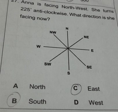 300
17. Anna is facing North-West. She turns
225° anti-clockwise. What direction is she
facing now?
N
NW
NE
w
E
sw
SE
s
A North C East
B South D₹ West