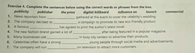 Complete the sentences below using the correct words or phrases from the box. 
publicity publisher the press digital billboard influence on launch commercial 
1. News reporters from _gathered at the event to cover the celebrity's wedding. 
2. The company decided to _a campaign to promote its new eco-friendly product. 
3. A famous _has agreed to print the author's latest novel. 
4. The new fashion brand gained a lot of _after being featured in a popular magazine. 
5. Many businesses use _in busy city centers to advertise their products. 
6. Celebrities often have a strong _young people through social media and advertisements. 
7. The company will run _on television to attract more customers.