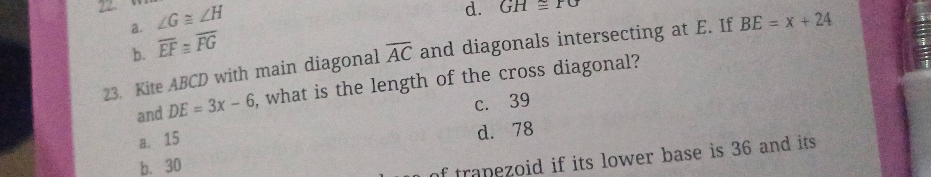 ∠ G≌ ∠ H
d. GH≌ rG
a. overline EF≌ overline FG
b.
23. Kite ABCD with main diagonal overline AC and diagonals intersecting at E. If BE=x+24
and DE=3x-6 , what is the length of the cross diagonal?
c. 39
a. 15
d. 78
b. 30
of tranezoid if its lower base is 36 and its