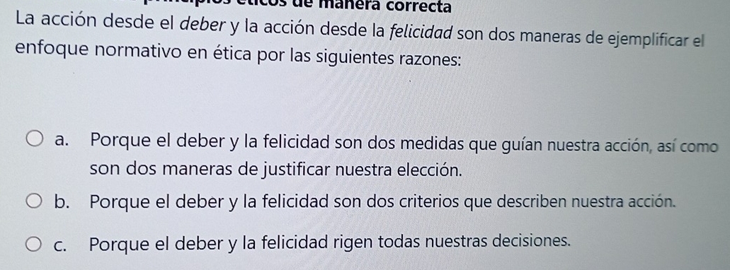 de mañera correcta
La acción desde el deber y la acción desde la felicidad son dos maneras de ejemplificar el
enfoque normativo en ética por las siguientes razones:
a. Porque el deber y la felicidad son dos medidas que guían nuestra acción, así como
son dos maneras de justificar nuestra elección.
b. Porque el deber y la felicidad son dos criterios que describen nuestra acción.
c. Porque el deber y la felicidad rigen todas nuestras decisiones.